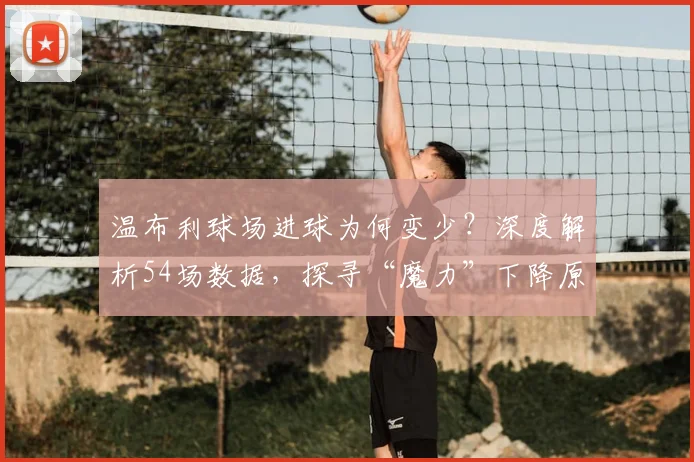 温布利球场进球为何变少？深度解析54场数据，探寻“魔力”下降原因