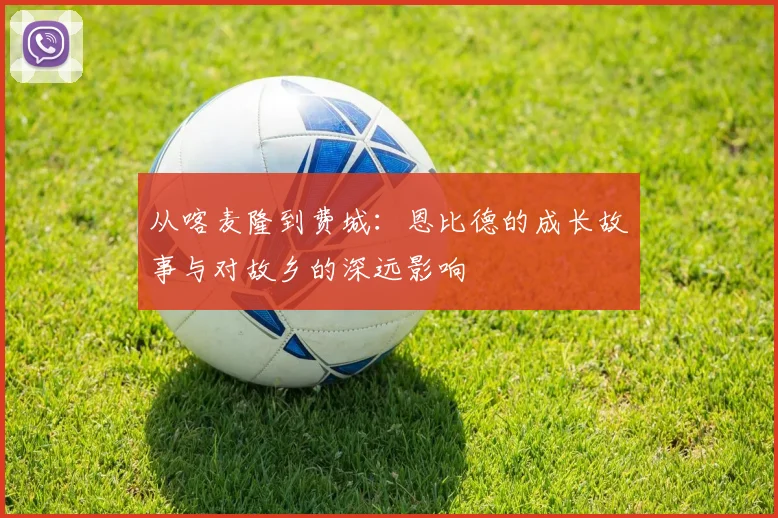 从喀麦隆到费城：恩比德的成长故事与对故乡的深远影响