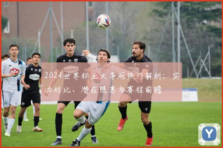 2024世界杯五大争冠热门解析：实力对比、潜在隐患与赛程前瞻