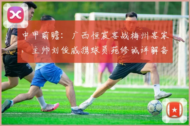 中甲前瞻：广西恒宸客战梅州客家，主帅刘俊威携球员苑修诚详解备战策略