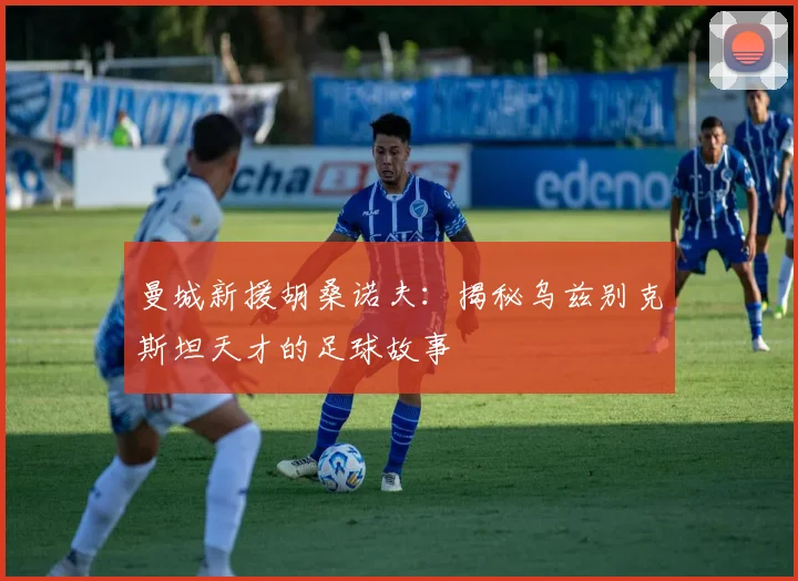 曼城新援胡桑诺夫：揭秘乌兹别克斯坦天才的足球故事