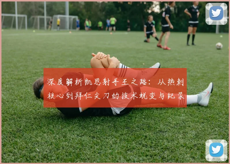 深度解析凯恩射手王之路：从热刺核心到拜仁尖刀的技术蜕变与纪录突破