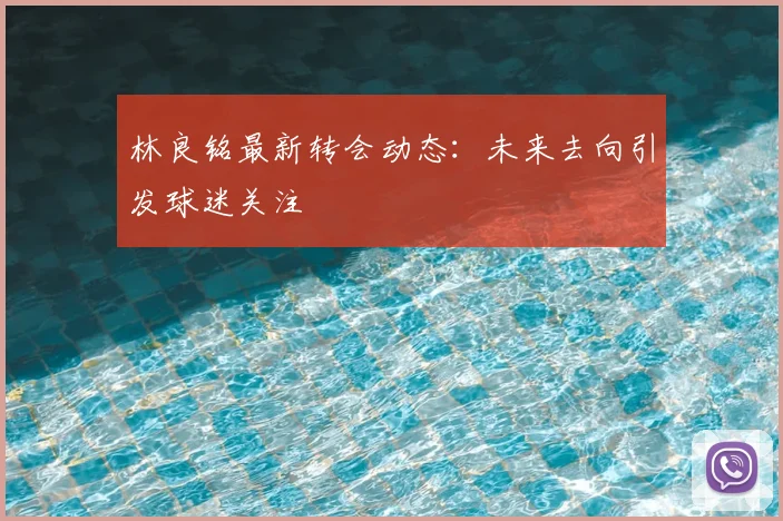 林良铭最新转会动态：未来去向引发球迷关注