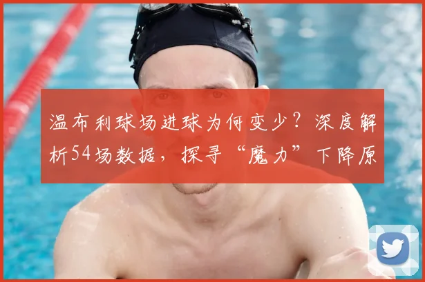 温布利球场进球为何变少？深度解析54场数据，探寻“魔力”下降原因