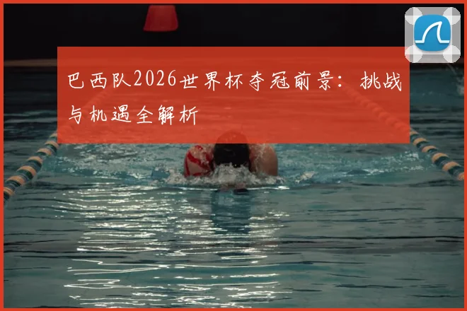 巴西队2026世界杯夺冠前景：挑战与机遇全解析