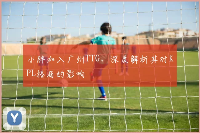 小胖加入广州TTG，深度解析其对KPL格局的影响