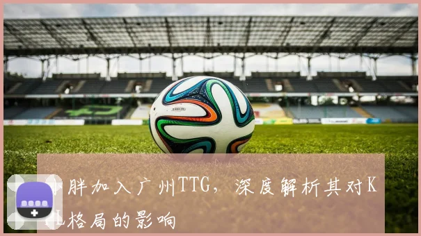 小胖加入广州TTG，深度解析其对KPL格局的影响