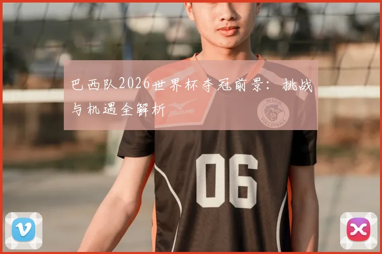 巴西队2026世界杯夺冠前景：挑战与机遇全解析