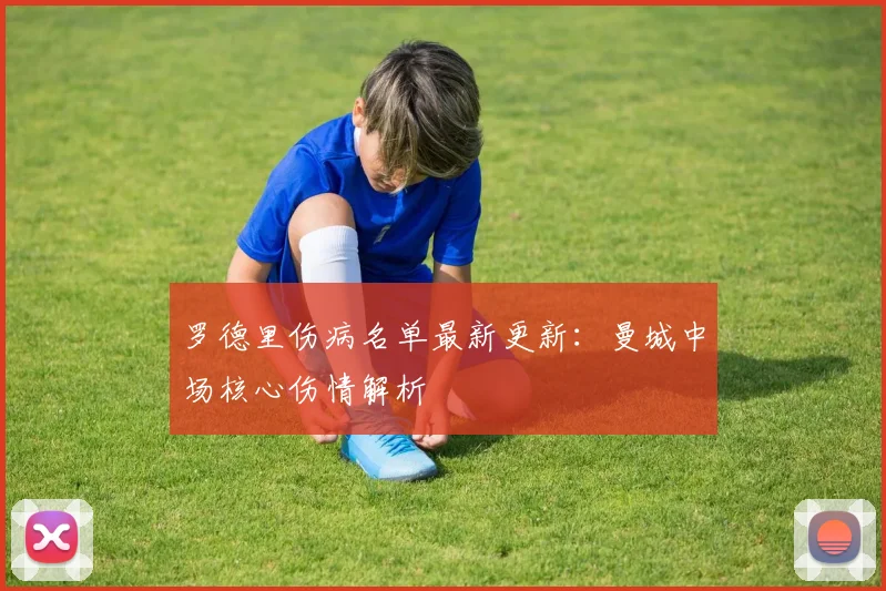 罗德里伤病名单最新更新：曼城中场核心伤情解析