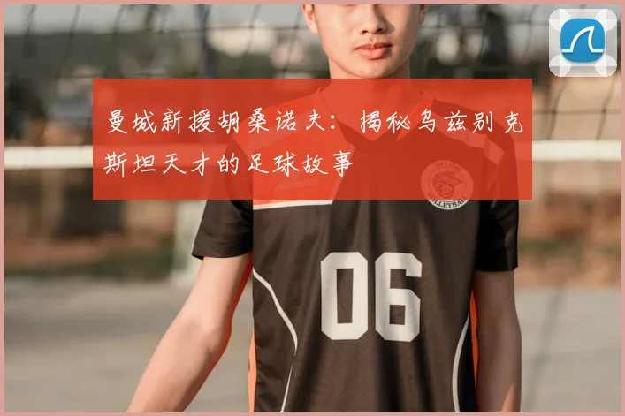 曼城新援胡桑诺夫：揭秘乌兹别克斯坦天才的足球故事