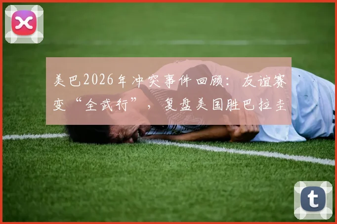 美巴2026年冲突事件回顾：友谊赛变“全武行”，复盘美国胜巴拉圭那场大规模斗殴全过程与后续处罚