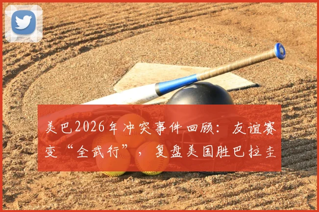 美巴2026年冲突事件回顾：友谊赛变“全武行”，复盘美国胜巴拉圭那场大规模斗殴全过程与后续处罚