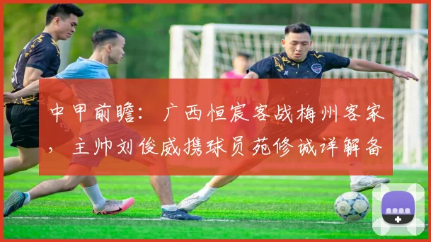 中甲前瞻：广西恒宸客战梅州客家，主帅刘俊威携球员苑修诚详解备战策略
