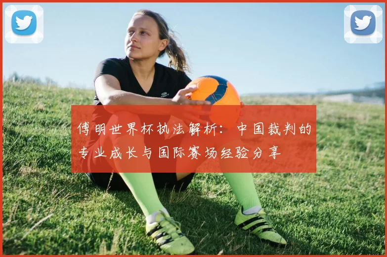 傅明世界杯执法解析：中国裁判的专业成长与国际赛场经验分享