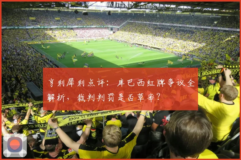 亨利犀利点评：库巴西红牌争议全解析，裁判判罚是否草率？